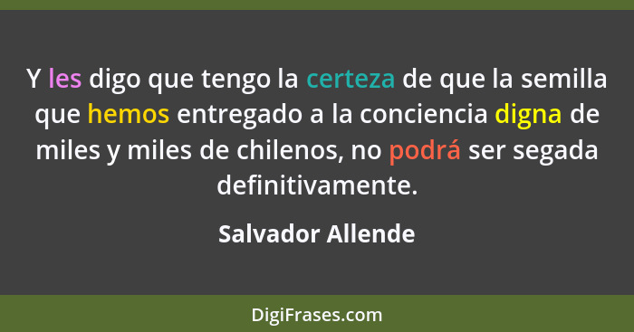 Y les digo que tengo la certeza de que la semilla que hemos entregado a la conciencia digna de miles y miles de chilenos, no podrá... - Salvador Allende
