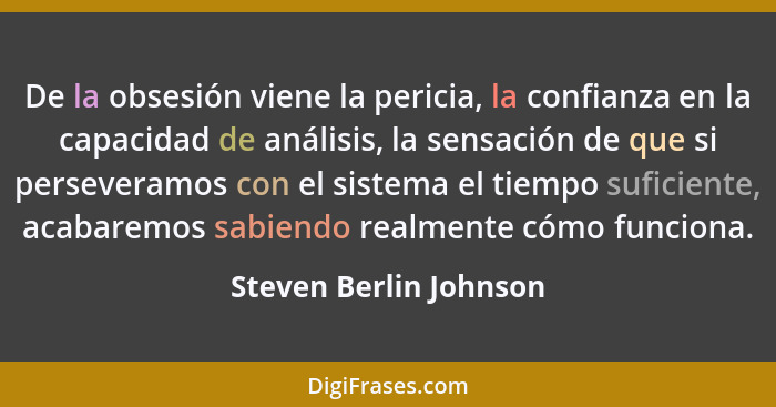 De la obsesión viene la pericia, la confianza en la capacidad de análisis, la sensación de que si perseveramos con el sistema... - Steven Berlin Johnson