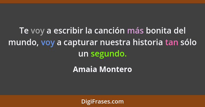 Te voy a escribir la canción más bonita del mundo, voy a capturar nuestra historia tan sólo un segundo.... - Amaia Montero