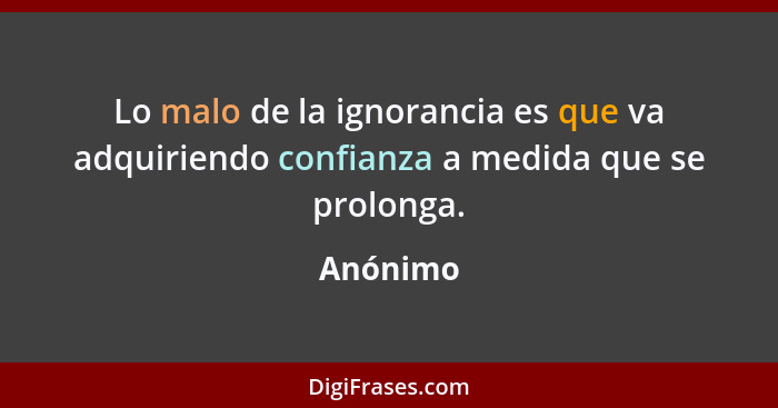 Lo malo de la ignorancia es que va adquiriendo confianza a medida que se prolonga.... - Anónimo