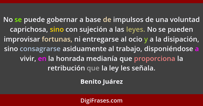 No se puede gobernar a base de impulsos de una voluntad caprichosa, sino con sujeción a las leyes. No se pueden improvisar fortunas, n... - Benito Juárez