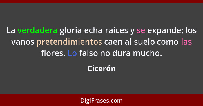 La verdadera gloria echa raíces y se expande; los vanos pretendimientos caen al suelo como las flores. Lo falso no dura mucho.... - Cicerón