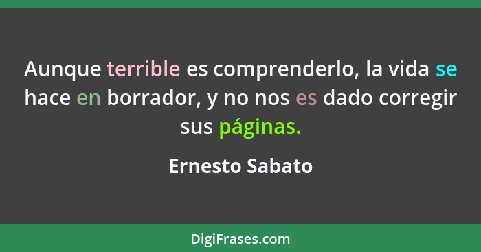 Aunque terrible es comprenderlo, la vida se hace en borrador, y no nos es dado corregir sus páginas.... - Ernesto Sabato