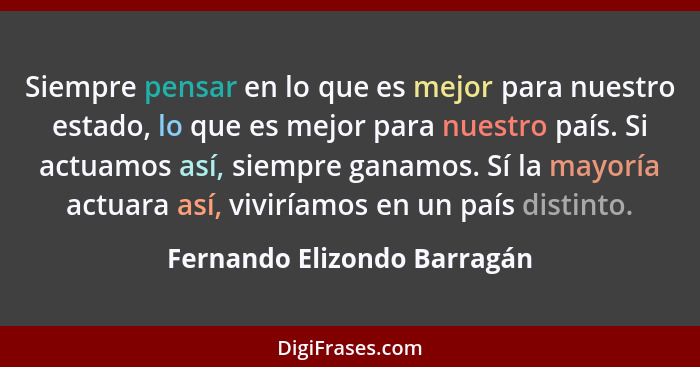 Siempre pensar en lo que es mejor para nuestro estado, lo que es mejor para nuestro país. Si actuamos así, siempre ganamo... - Fernando Elizondo Barragán