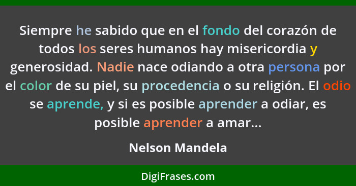 Siempre he sabido que en el fondo del corazón de todos los seres humanos hay misericordia y generosidad. Nadie nace odiando a otra pe... - Nelson Mandela