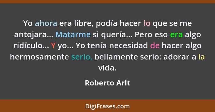 Yo ahora era libre, podía hacer lo que se me antojara... Matarme si quería... Pero eso era algo ridículo... Y yo... Yo tenía necesidad... - Roberto Arlt