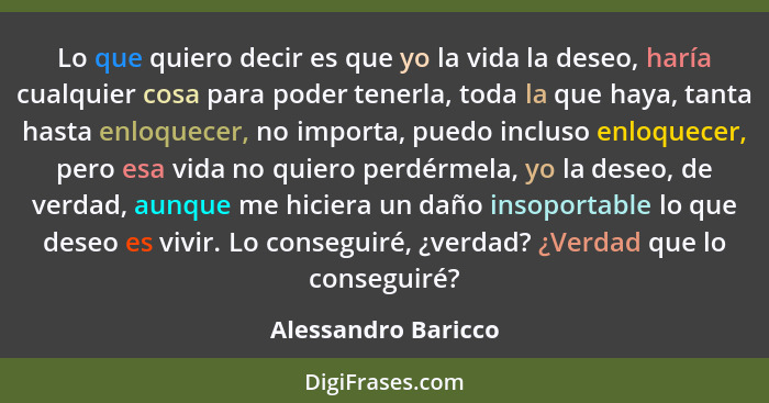 Lo que quiero decir es que yo la vida la deseo, haría cualquier cosa para poder tenerla, toda la que haya, tanta hasta enloquecer... - Alessandro Baricco