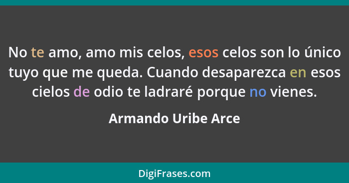 No te amo, amo mis celos, esos celos son lo único tuyo que me queda. Cuando desaparezca en esos cielos de odio te ladraré porque... - Armando Uribe Arce