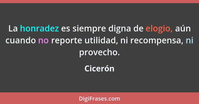 La honradez es siempre digna de elogio, aún cuando no reporte utilidad, ni recompensa, ni provecho.... - Cicerón