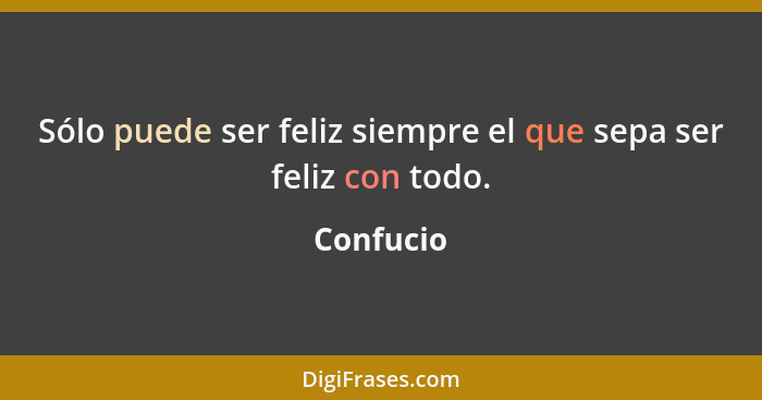 Sólo puede ser feliz siempre el que sepa ser feliz con todo.... - Confucio