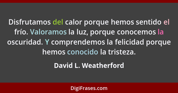 Disfrutamos del calor porque hemos sentido el frío. Valoramos la luz, porque conocemos la oscuridad. Y comprendemos la felicida... - David L. Weatherford