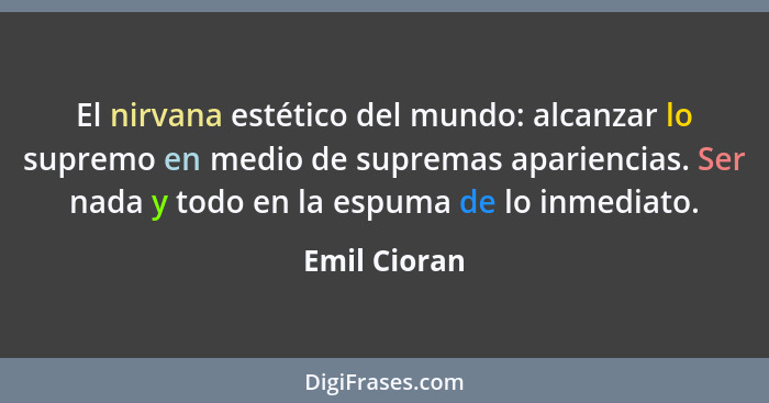 El nirvana estético del mundo: alcanzar lo supremo en medio de supremas apariencias. Ser nada y todo en la espuma de lo inmediato.... - Emil Cioran