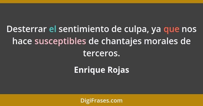 Desterrar el sentimiento de culpa, ya que nos hace susceptibles de chantajes morales de terceros.... - Enrique Rojas