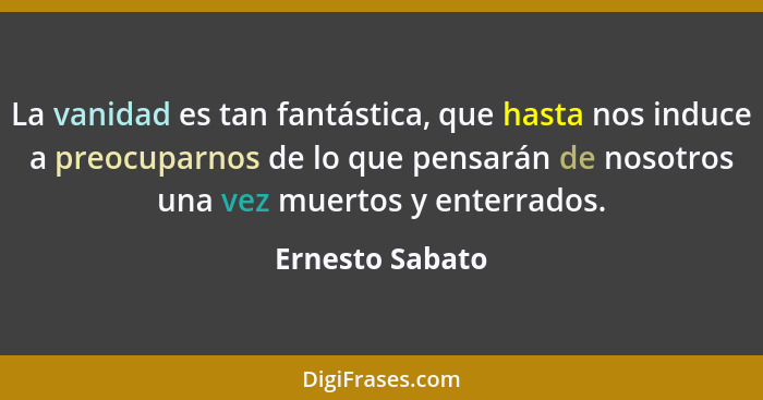 La vanidad es tan fantástica, que hasta nos induce a preocuparnos de lo que pensarán de nosotros una vez muertos y enterrados.... - Ernesto Sabato