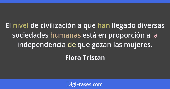 El nivel de civilización a que han llegado diversas sociedades humanas está en proporción a la independencia de que gozan las mujeres.... - Flora Tristan