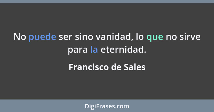 No puede ser sino vanidad, lo que no sirve para la eternidad.... - Francisco de Sales