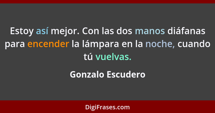 Estoy así mejor. Con las dos manos diáfanas para encender la lámpara en la noche, cuando tú vuelvas.... - Gonzalo Escudero