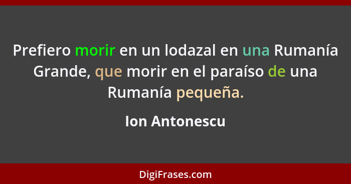Prefiero morir en un lodazal en una Rumanía Grande, que morir en el paraíso de una Rumanía pequeña.... - Ion Antonescu