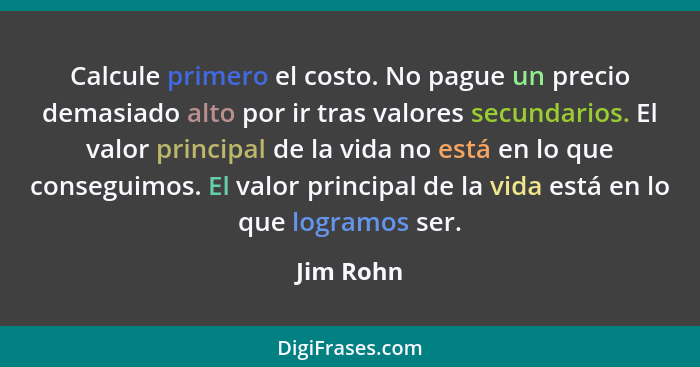 Calcule primero el costo. No pague un precio demasiado alto por ir tras valores secundarios. El valor principal de la vida no está en lo qu... - Jim Rohn