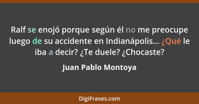 Ralf se enojó porque según él no me preocupe luego de su accidente en Indianápolis... ¿Qué le iba a decir? ¿Te duele? ¿Chocaste?... - Juan Pablo Montoya