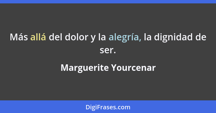 Más allá del dolor y la alegría, la dignidad de ser.... - Marguerite Yourcenar