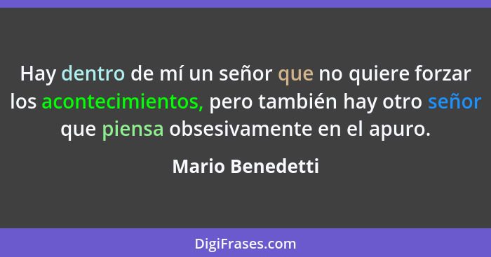 Hay dentro de mí un señor que no quiere forzar los acontecimientos, pero también hay otro señor que piensa obsesivamente en el apuro... - Mario Benedetti