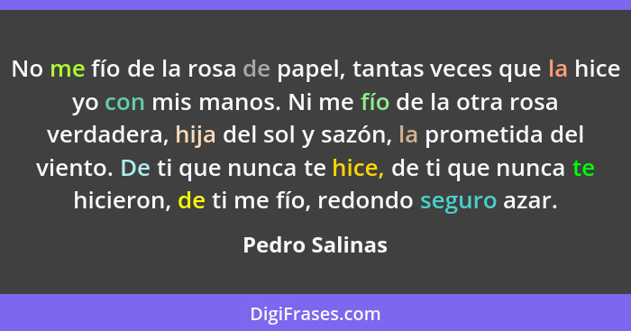 No me fío de la rosa de papel, tantas veces que la hice yo con mis manos. Ni me fío de la otra rosa verdadera, hija del sol y sazón, l... - Pedro Salinas