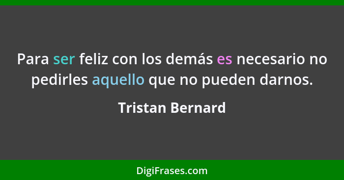 Para ser feliz con los demás es necesario no pedirles aquello que no pueden darnos.... - Tristan Bernard