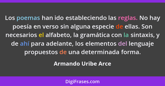 Los poemas han ido estableciendo las reglas. No hay poesía en verso sin alguna especie de ellas. Son necesarios el alfabeto, la g... - Armando Uribe Arce