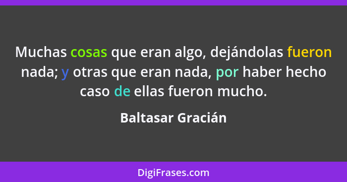 Muchas cosas que eran algo, dejándolas fueron nada; y otras que eran nada, por haber hecho caso de ellas fueron mucho.... - Baltasar Gracián