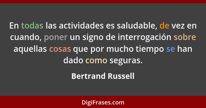 En todas las actividades es saludable, de vez en cuando, poner un signo de interrogación sobre aquellas cosas que por mucho tiempo... - Bertrand Russell