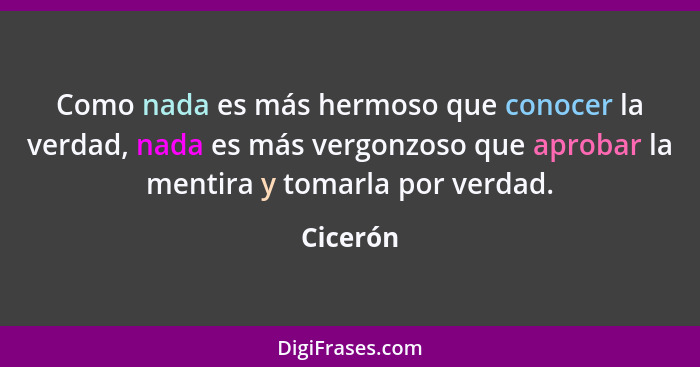 Como nada es más hermoso que conocer la verdad, nada es más vergonzoso que aprobar la mentira y tomarla por verdad.... - Cicerón