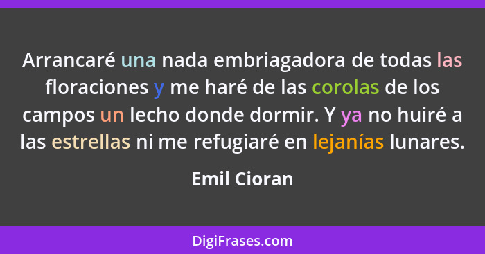 Arrancaré una nada embriagadora de todas las floraciones y me haré de las corolas de los campos un lecho donde dormir. Y ya no huiré a l... - Emil Cioran