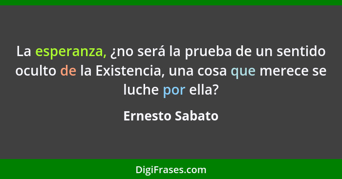 La esperanza, ¿no será la prueba de un sentido oculto de la Existencia, una cosa que merece se luche por ella?... - Ernesto Sabato