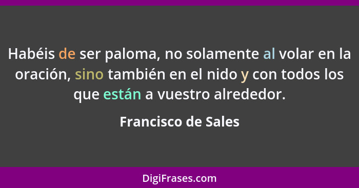 Habéis de ser paloma, no solamente al volar en la oración, sino también en el nido y con todos los que están a vuestro alrededor.... - Francisco de Sales