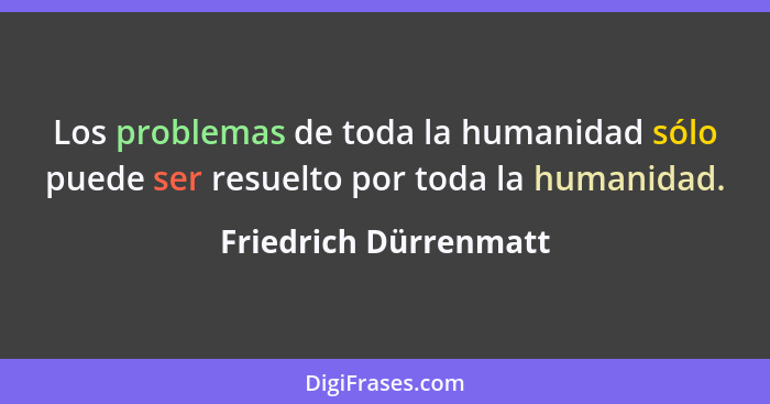 Los problemas de toda la humanidad sólo puede ser resuelto por toda la humanidad.... - Friedrich Dürrenmatt