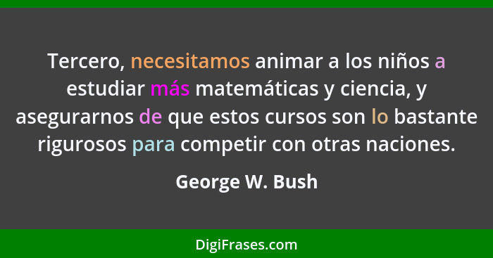 Tercero, necesitamos animar a los niños a estudiar más matemáticas y ciencia, y asegurarnos de que estos cursos son lo bastante rigur... - George W. Bush