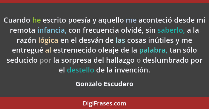 Cuando he escrito poesía y aquello me aconteció desde mi remota infancia, con frecuencia olvidé, sin saberlo, a la razón lógica en... - Gonzalo Escudero