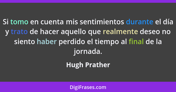 Si tomo en cuenta mis sentimientos durante el día y trato de hacer aquello que realmente deseo no siento haber perdido el tiempo al fin... - Hugh Prather