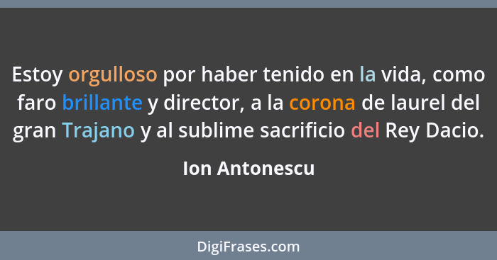 Estoy orgulloso por haber tenido en la vida, como faro brillante y director, a la corona de laurel del gran Trajano y al sublime sacri... - Ion Antonescu