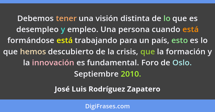 Debemos tener una visión distinta de lo que es desempleo y empleo. Una persona cuando está formándose está trabajando p... - José Luis Rodríguez Zapatero