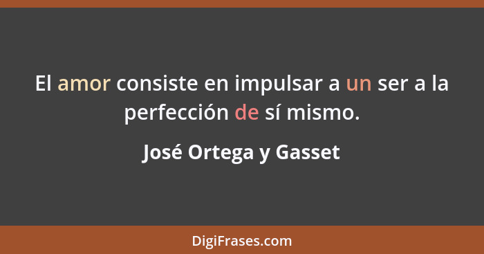 El amor consiste en impulsar a un ser a la perfección de sí mismo.... - José Ortega y Gasset
