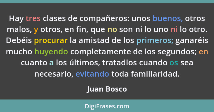 Hay tres clases de compañeros: unos buenos, otros malos, y otros, en fin, que no son ni lo uno ni lo otro. Debéis procurar la amistad de... - Juan Bosco