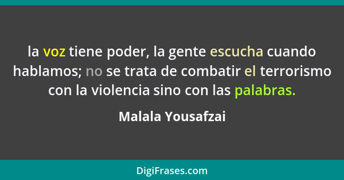 la voz tiene poder, la gente escucha cuando hablamos; no se trata de combatir el terrorismo con la violencia sino con las palabras.... - Malala Yousafzai