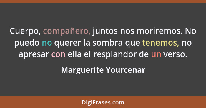 Cuerpo, compañero, juntos nos moriremos. No puedo no querer la sombra que tenemos, no apresar con ella el resplandor de un vers... - Marguerite Yourcenar