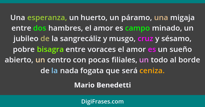 Una esperanza, un huerto, un páramo, una migaja entre dos hambres, el amor es campo minado, un jubileo de la sangrecáliz y musgo, cr... - Mario Benedetti