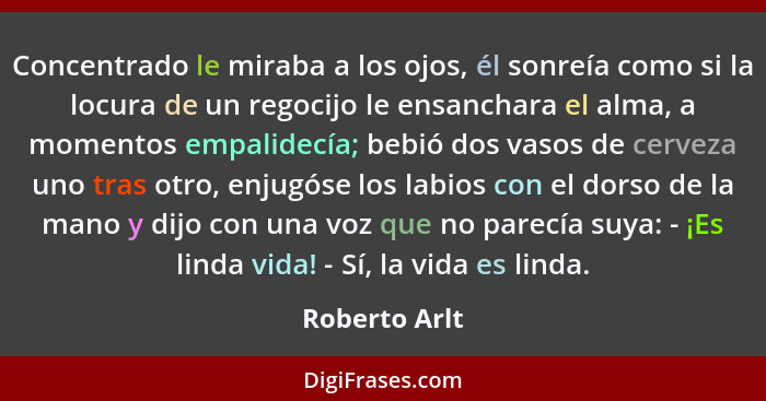 Concentrado le miraba a los ojos, él sonreía como si la locura de un regocijo le ensanchara el alma, a momentos empalidecía; bebió dos... - Roberto Arlt