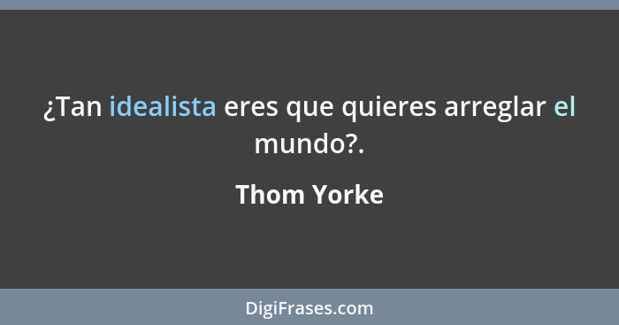 ¿Tan idealista eres que quieres arreglar el mundo?.... - Thom Yorke