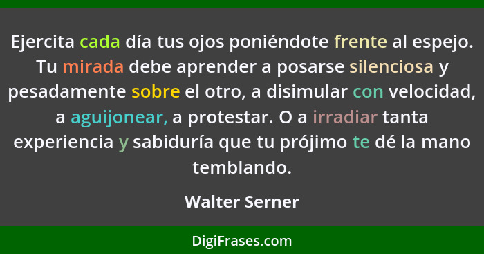 Ejercita cada día tus ojos poniéndote frente al espejo. Tu mirada debe aprender a posarse silenciosa y pesadamente sobre el otro, a di... - Walter Serner