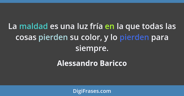 La maldad es una luz fría en la que todas las cosas pierden su color, y lo pierden para siempre.... - Alessandro Baricco